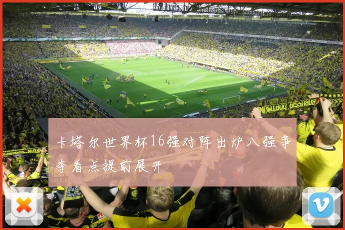 卡塔尔世界杯16强对阵出炉八强争夺看点提前展开