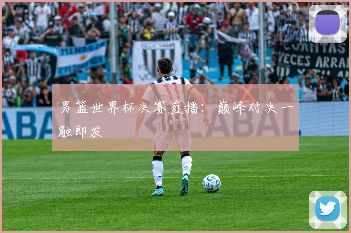 男篮世界杯决赛直播：巅峰对决一触即发