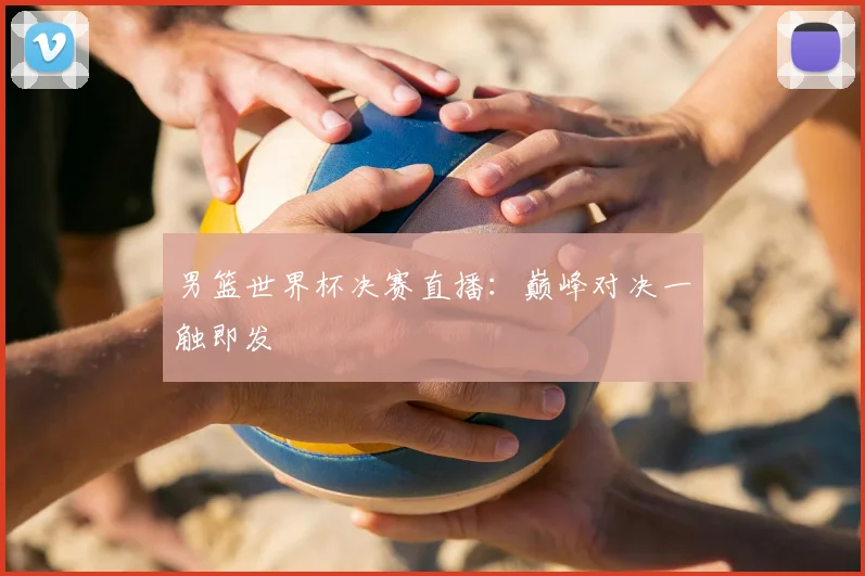 男篮世界杯决赛直播：巅峰对决一触即发