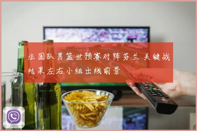 法国队男篮世预赛对阵芬兰 关键战结果左右小组出线前景
