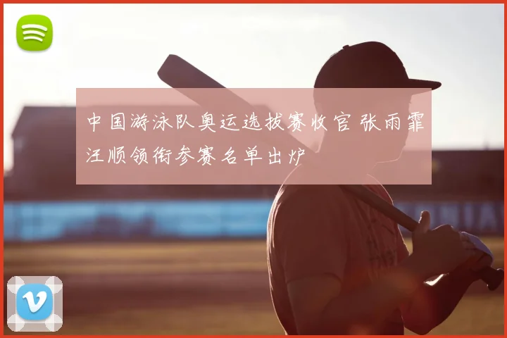 中国游泳队奥运选拔赛收官 张雨霏汪顺领衔参赛名单出炉